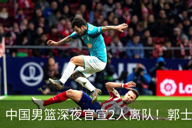中国男篮深夜官宣2人离队！郭士强爱徒被裁，胡明轩进队赵睿无缘
