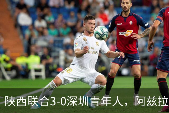 陕西联合3-0深圳青年人，阿兹拉克、塞尔马尼破门，黄嘉俊乌龙球