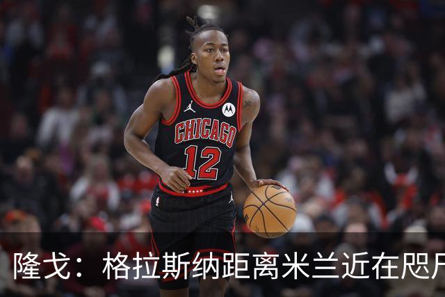 隆戈：格拉斯纳距离米兰近在咫尺，红鸟想在周二前进行新一轮会面