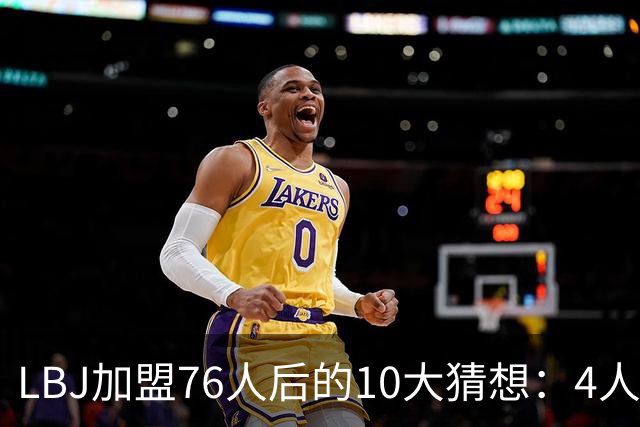 LBJ加盟76人后的10大猜想：4人同进全明星&若不夺冠会再打一年吗